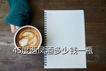 西凤酒价格表45度500ml,45度西凤酒多少钱一瓶